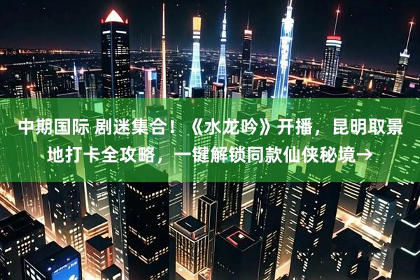 中期国际 剧迷集合！《水龙吟》开播，昆明取景地打卡全攻略，一键解锁同款仙侠秘境→