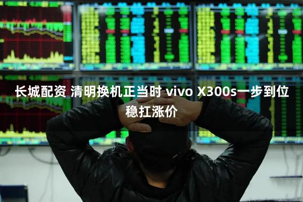 长城配资 清明换机正当时 vivo X300s一步到位稳扛涨价